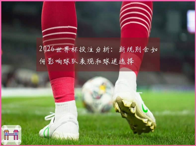 2026世界杯投注分析：新规则会如何影响球队表现和球迷选择