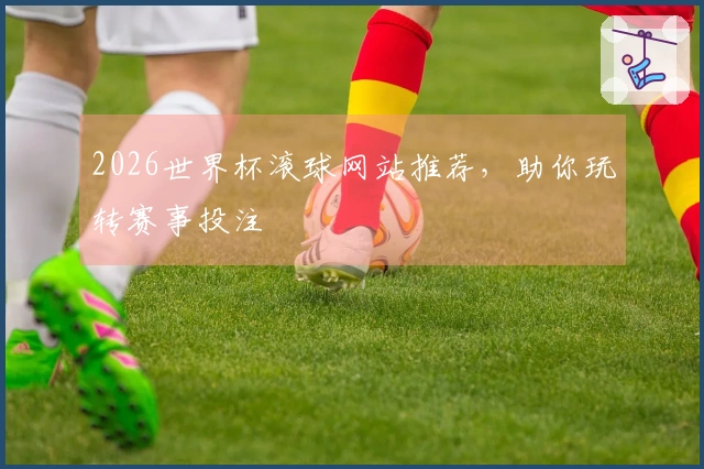 2026世界杯滚球网站推荐，助你玩转赛事投注