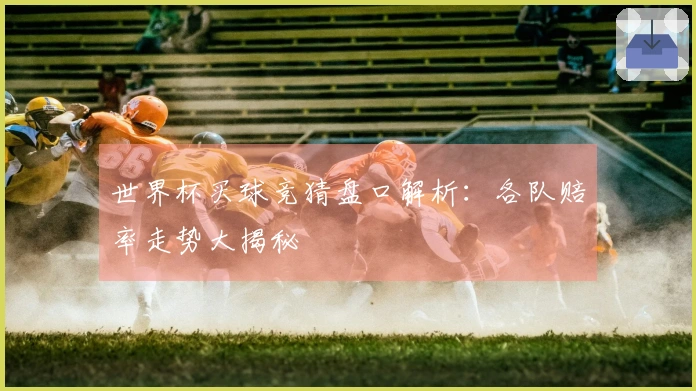 世界杯买球竞猜盘口解析:各队赔率走势大揭秘